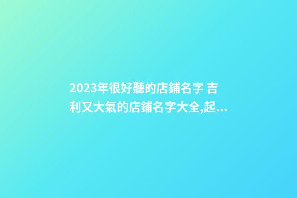 2023年很好聽的店鋪名字 吉利又大氣的店鋪名字大全,起名之家-第1張-店鋪起名-玄機派